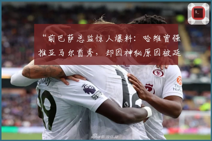 “前巴萨总监惊人爆料：哈维曾强推亚马尔首秀，却因神秘原因被延后！”