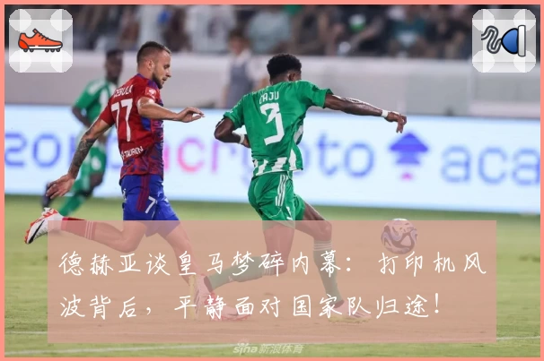 德赫亚谈皇马梦碎内幕：打印机风波背后，平静面对国家队归途！