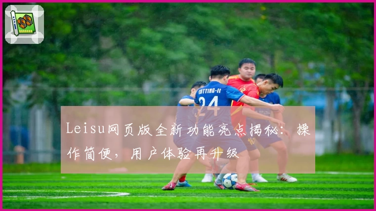 Leisu网页版全新功能亮点揭秘：操作简便，用户体验再升级