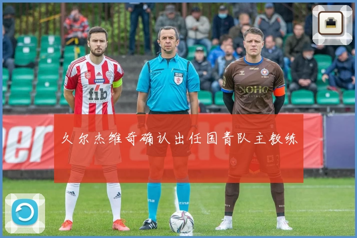 久尔杰维奇确认出任国青队主教练