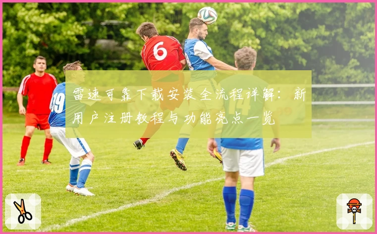 雷速可靠下载安装全流程详解：新用户注册教程与功能亮点一览