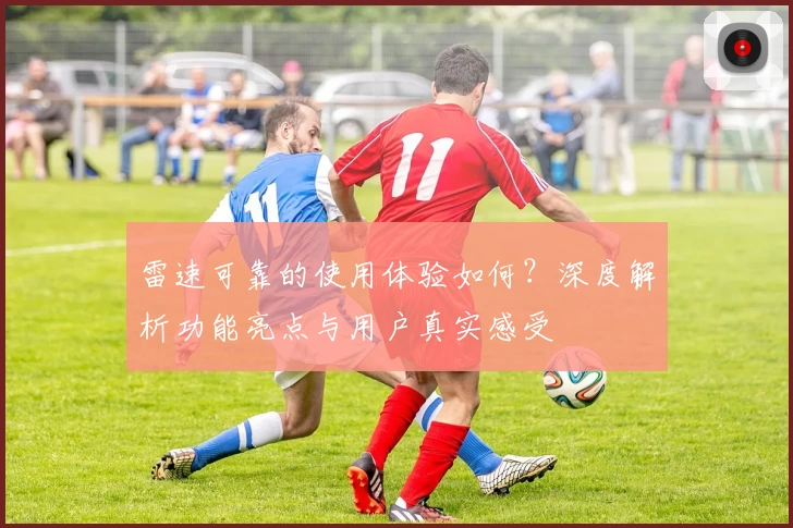 雷速可靠的使用体验如何?深度解析功能亮点与用户真实感受