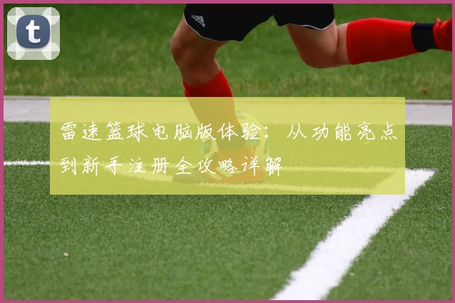 雷速篮球电脑版体验：从功能亮点到新手注册全攻略详解